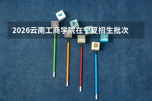 2026云南工商学院在宁夏招生批次与专业预测