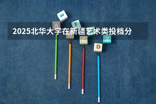 2025北华大学在新疆艺术类投档分数线总汇（2026参考）