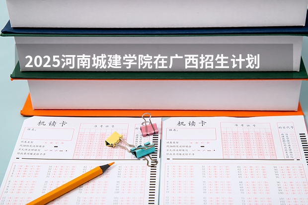 2025河南城建学院在广西招生计划一览（2026参考）