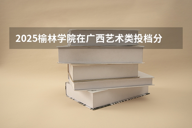 2025榆林学院在广西艺术类投档分数线总汇（2026参考）