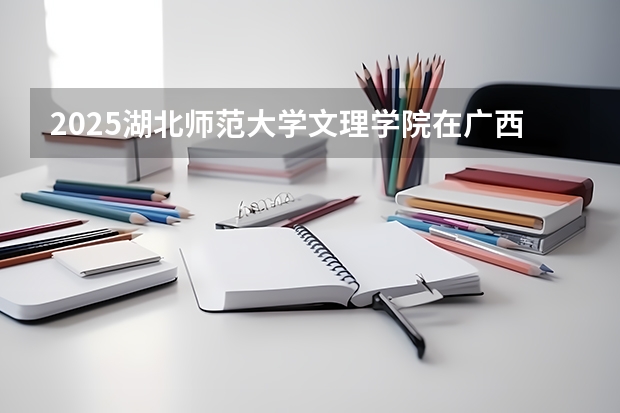 2025湖北师范大学文理学院在广西招生计划一览（2026参考）