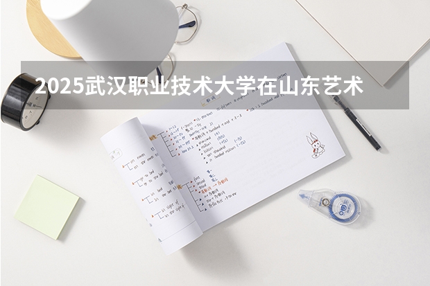 2025武汉职业技术大学在山东艺术类投档分数线总汇（2026参考）