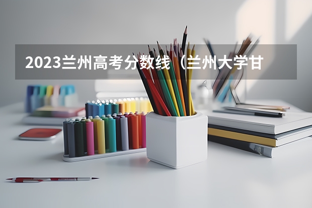 2023兰州高考分数线（兰州大学甘肃高考分数线）