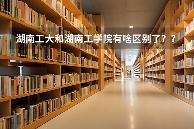 湖南工大和湖南工学院有啥区别了？？（湖南征集志愿的学校）