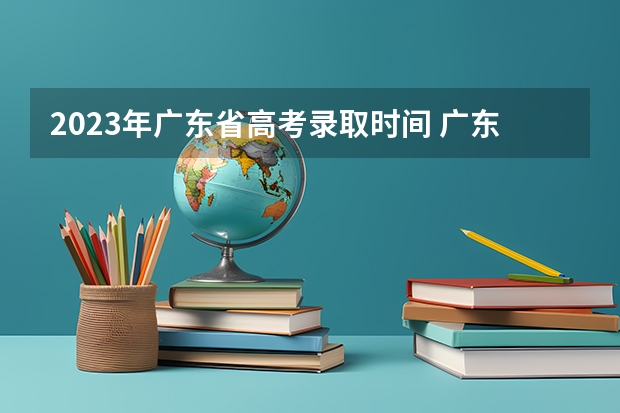 2023年广东省高考录取时间 广东高考本科录取时间
